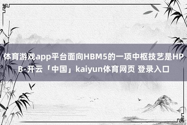 体育游戏app平台面向HBM5的一项中枢技艺是HPB-开云「中国」kaiyun体育网页 登录入口