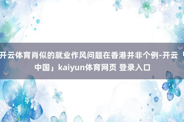开云体育肖似的就业作风问题在香港并非个例-开云「中国」kaiyun体育网页 登录入口