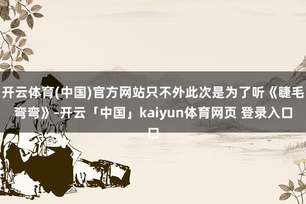 开云体育(中国)官方网站只不外此次是为了听《睫毛弯弯》-开云「中国」kaiyun体育网页 登录入口