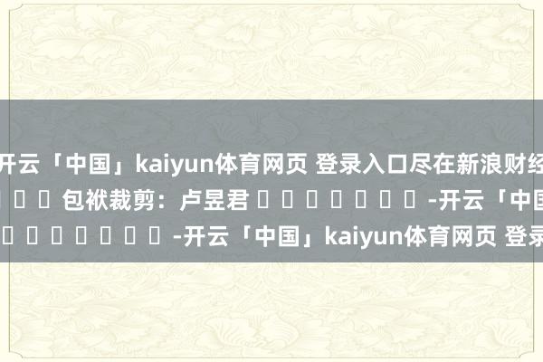 开云「中国」kaiyun体育网页 登录入口尽在新浪财经APP            						包袱裁剪：卢昱君 							-开云「中国」kaiyun体育网页 登录入口