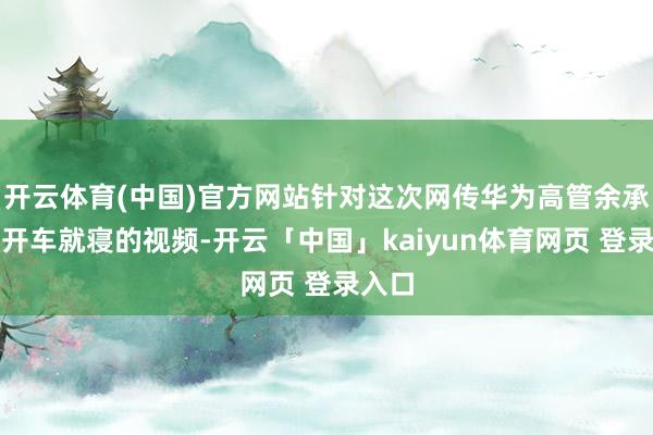 开云体育(中国)官方网站针对这次网传华为高管余承东疑开车就寝的视频-开云「中国」kaiyun体育网页 登录入口