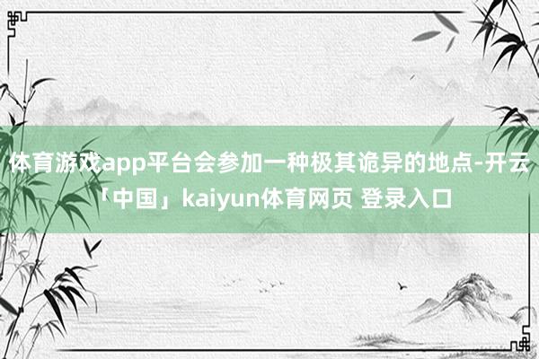 体育游戏app平台会参加一种极其诡异的地点-开云「中国」kaiyun体育网页 登录入口