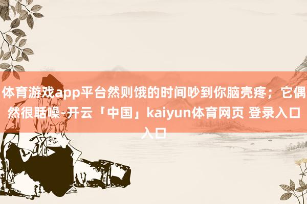 体育游戏app平台然则饿的时间吵到你脑壳疼；它偶然很聒噪-开云「中国」kaiyun体育网页 登录入口