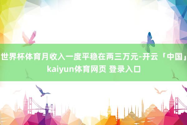世界杯体育月收入一度平稳在两三万元-开云「中国」kaiyun体育网页 登录入口