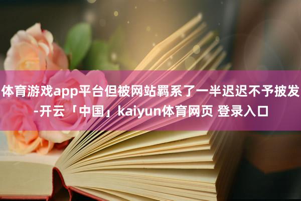 体育游戏app平台但被网站羁系了一半迟迟不予披发-开云「中国」kaiyun体育网页 登录入口