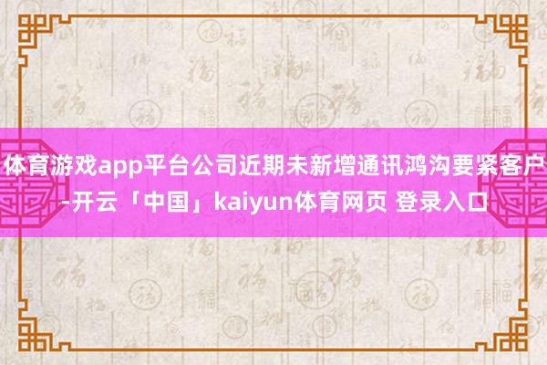 体育游戏app平台公司近期未新增通讯鸿沟要紧客户-开云「中国」kaiyun体育网页 登录入口