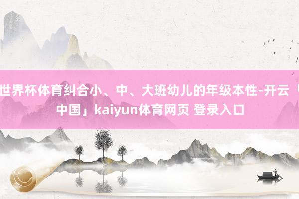 世界杯体育纠合小、中、大班幼儿的年级本性-开云「中国」kaiyun体育网页 登录入口