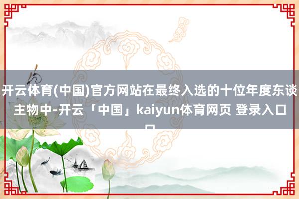 开云体育(中国)官方网站在最终入选的十位年度东谈主物中-开云「中国」kaiyun体育网页 登录入口