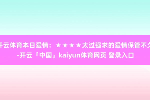 开云体育本日爱情：★★★★太过强求的爱情保管不久-开云「中国」kaiyun体育网页 登录入口