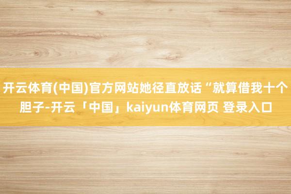 开云体育(中国)官方网站她径直放话“就算借我十个胆子-开云「中国」kaiyun体育网页 登录入口