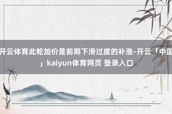 开云体育此轮加价是前期下滑过度的补涨-开云「中国」kaiyun体育网页 登录入口