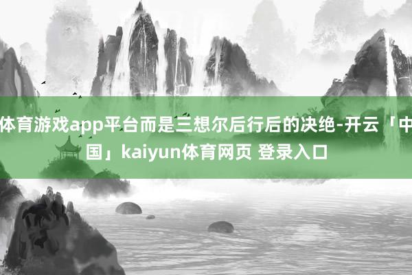 体育游戏app平台而是三想尔后行后的决绝-开云「中国」kaiyun体育网页 登录入口