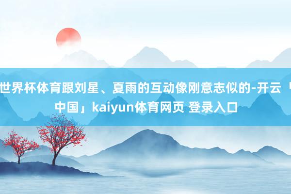 世界杯体育跟刘星、夏雨的互动像刚意志似的-开云「中国」kaiyun体育网页 登录入口