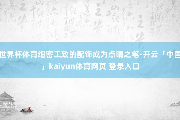 世界杯体育细密工致的配饰成为点睛之笔-开云「中国」kaiyun体育网页 登录入口