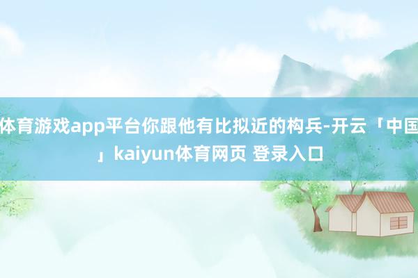 体育游戏app平台你跟他有比拟近的构兵-开云「中国」kaiyun体育网页 登录入口