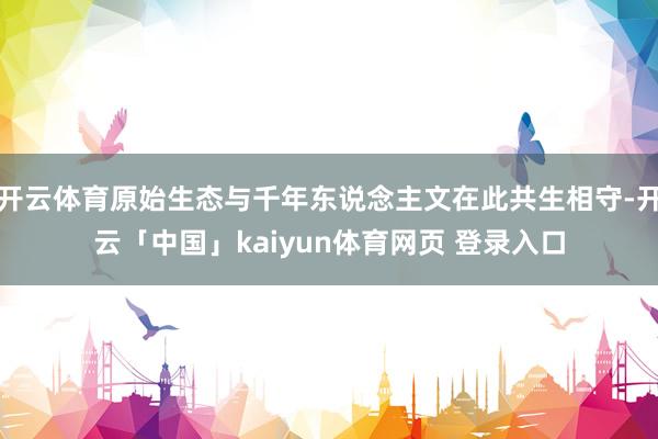 开云体育原始生态与千年东说念主文在此共生相守-开云「中国」kaiyun体育网页 登录入口