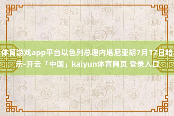 体育游戏app平台以色列总理内塔尼亚胡7月17日暗示-开云「中国」kaiyun体育网页 登录入口