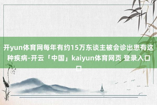 开yun体育网每年有约15万东谈主被会诊出患有这种疾病-开云「中国」kaiyun体育网页 登录入口
