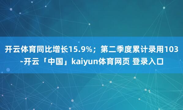 开云体育同比增长15.9%；第二季度累计录用103-开云「中国」kaiyun体育网页 登录入口