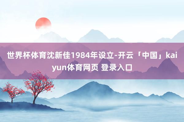 世界杯体育　　沈新佳1984年设立-开云「中国」kaiyun体育网页 登录入口