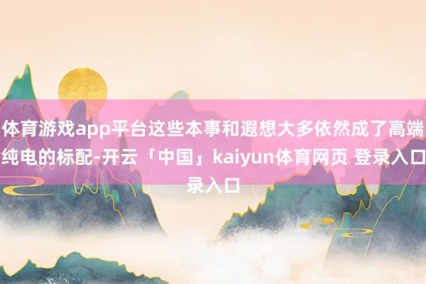 体育游戏app平台这些本事和遐想大多依然成了高端纯电的标配-开云「中国」kaiyun体育网页 登录入口
