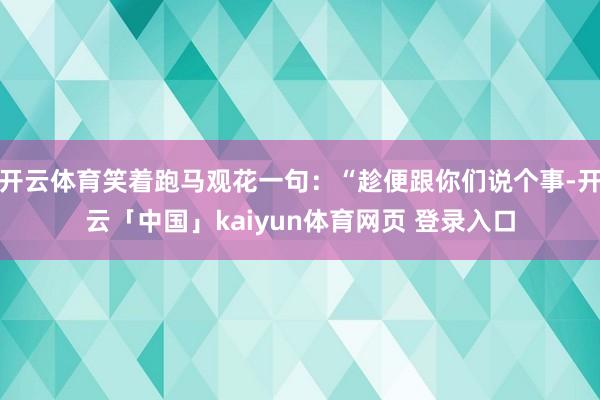 开云体育笑着跑马观花一句:“趁便跟你们说个事-开云「中国」kaiyun体育网页 登录入口
