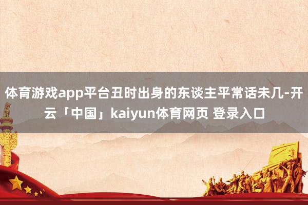 体育游戏app平台丑时出身的东谈主平常话未几-开云「中国」kaiyun体育网页 登录入口