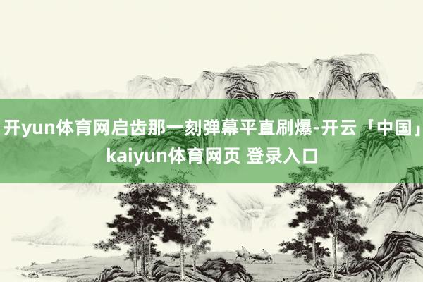 开yun体育网启齿那一刻弹幕平直刷爆-开云「中国」kaiyun体育网页 登录入口