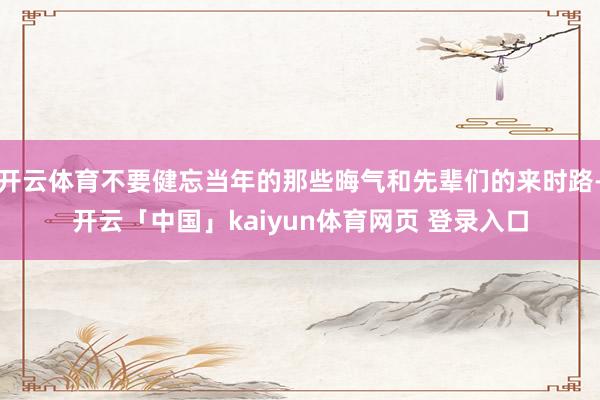 开云体育不要健忘当年的那些晦气和先辈们的来时路-开云「中国」kaiyun体育网页 登录入口
