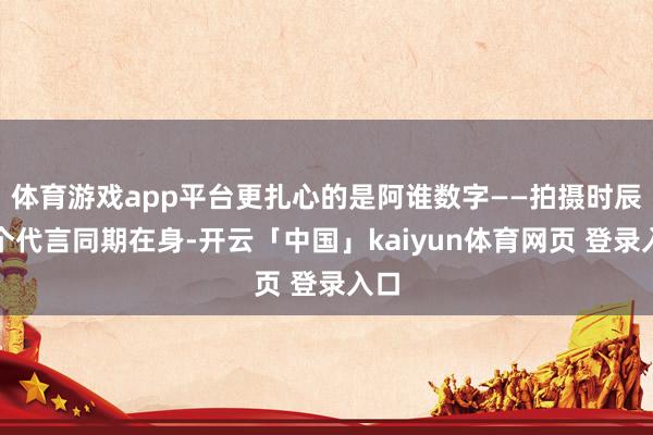 体育游戏app平台更扎心的是阿谁数字——拍摄时辰八个代言同期在身-开云「中国」kaiyun体育网页 登录入口