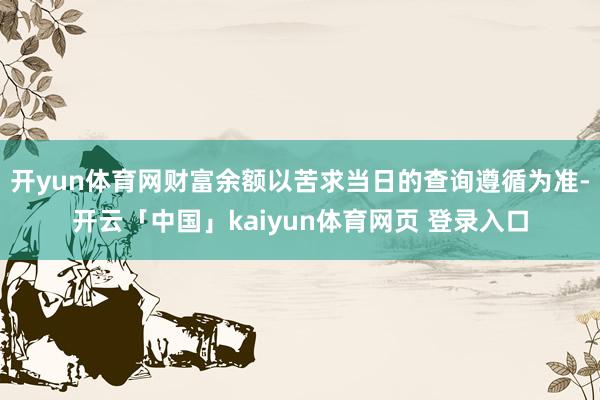 开yun体育网财富余额以苦求当日的查询遵循为准-开云「中国」kaiyun体育网页 登录入口