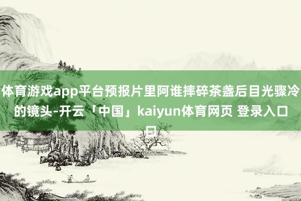 体育游戏app平台预报片里阿谁摔碎茶盏后目光骤冷的镜头-开云「中国」kaiyun体育网页 登录入口