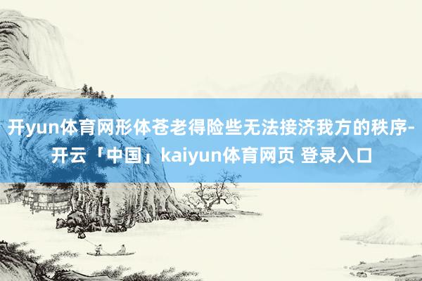 开yun体育网形体苍老得险些无法接济我方的秩序-开云「中国」kaiyun体育网页 登录入口