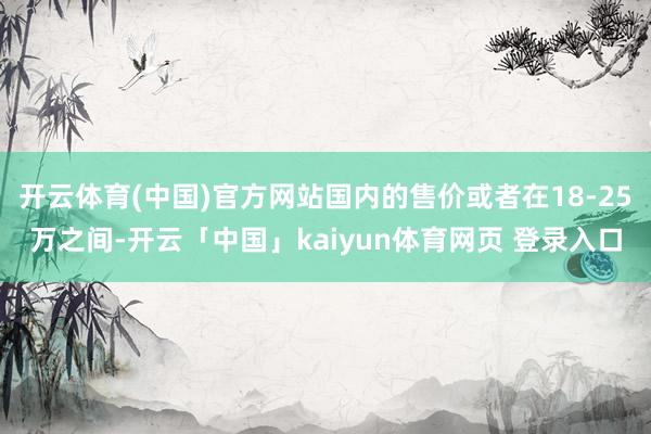 开云体育(中国)官方网站国内的售价或者在18-25万之间-开云「中国」kaiyun体育网页 登录入口