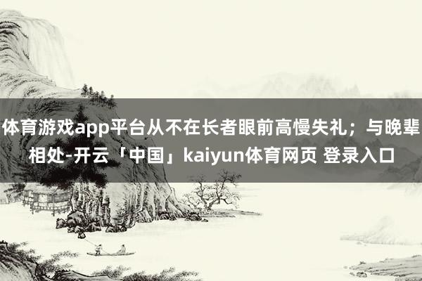 体育游戏app平台从不在长者眼前高慢失礼；与晚辈相处-开云「中国」kaiyun体育网页 登录入口