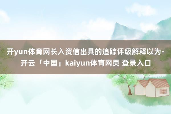 开yun体育网　　长入资信出具的追踪评级解释以为-开云「中国」kaiyun体育网页 登录入口