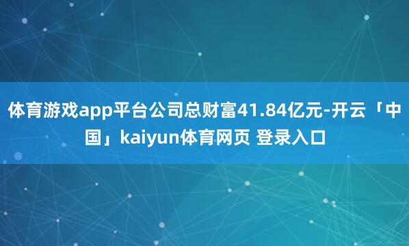 体育游戏app平台公司总财富41.84亿元-开云「中国」kaiyun体育网页 登录入口