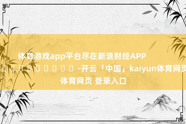 体育游戏app平台尽在新浪财经APP            													-开云「中国」kaiyun体育网页 登录入口