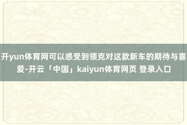 开yun体育网可以感受到领克对这款新车的期待与喜爱-开云「中国」kaiyun体育网页 登录入口