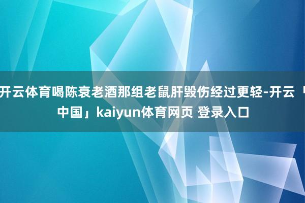 开云体育喝陈衰老酒那组老鼠肝毁伤经过更轻-开云「中国」kaiyun体育网页 登录入口