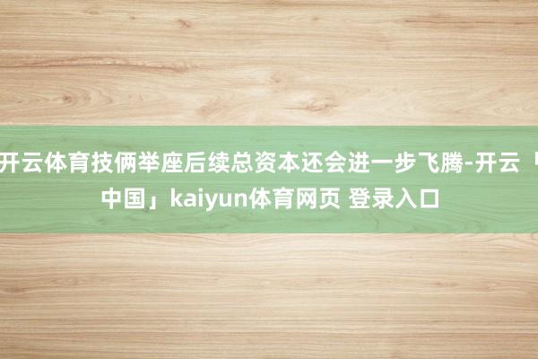 开云体育技俩举座后续总资本还会进一步飞腾-开云「中国」kaiyun体育网页 登录入口