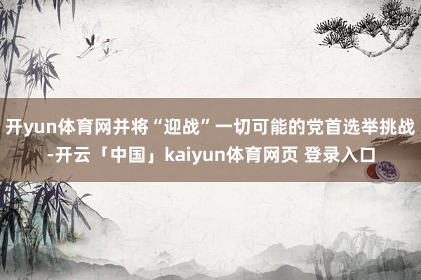 开yun体育网并将“迎战”一切可能的党首选举挑战-开云「中国」kaiyun体育网页 登录入口