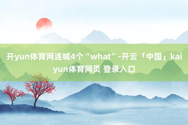 开yun体育网连喊4个“what”-开云「中国」kaiyun体育网页 登录入口