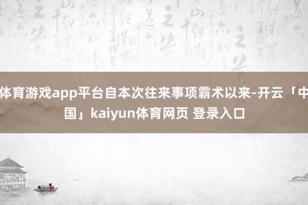 体育游戏app平台自本次往来事项霸术以来-开云「中国」kaiyun体育网页 登录入口