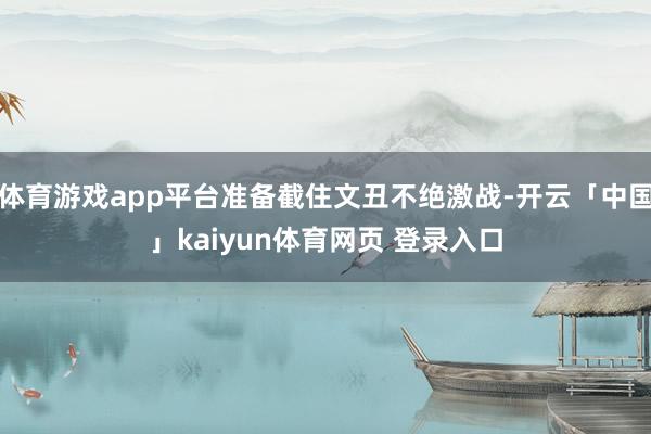 体育游戏app平台准备截住文丑不绝激战-开云「中国」kaiyun体育网页 登录入口