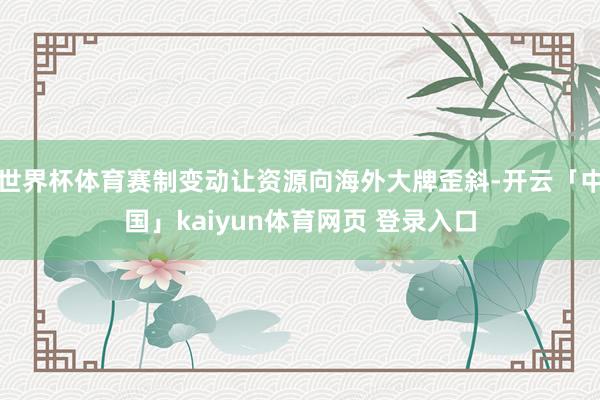 世界杯体育赛制变动让资源向海外大牌歪斜-开云「中国」kaiyun体育网页 登录入口