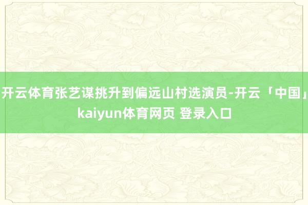 开云体育张艺谋挑升到偏远山村选演员-开云「中国」kaiyun体育网页 登录入口
