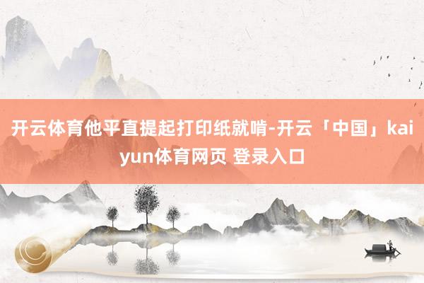开云体育他平直提起打印纸就啃-开云「中国」kaiyun体育网页 登录入口