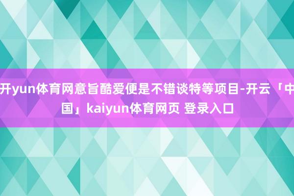 开yun体育网意旨酷爱便是不错谈特等项目-开云「中国」kaiyun体育网页 登录入口