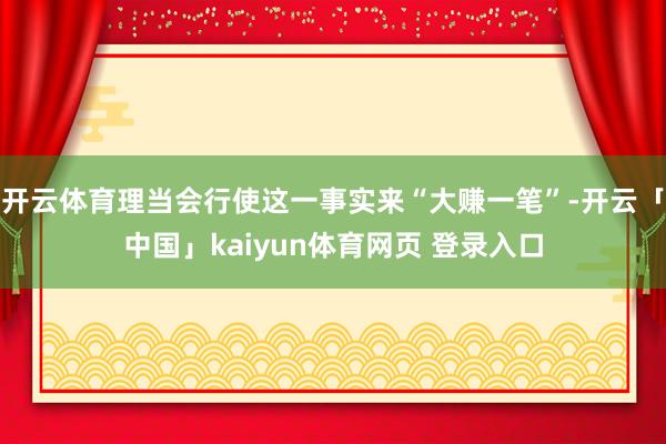 开云体育理当会行使这一事实来“大赚一笔”-开云「中国」kaiyun体育网页 登录入口